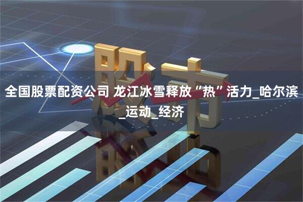 全国股票配资公司 龙江冰雪释放“热”活力_哈尔滨_运动_经济