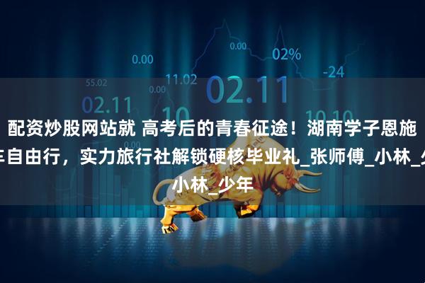 配资炒股网站就 高考后的青春征途！湖南学子恩施包车自由行，实力旅行社解锁硬核毕业礼_张师傅_小林_少年