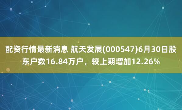配资行情最新消息 航天发展(000547)6月30日股东户数16.84万户，较上期增加12.26%
