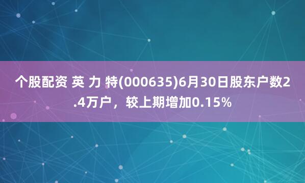 个股配资 英 力 特(000635)6月30日股东户数2.4万户，较上期增加0.15%