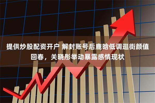 提供炒股配资开户 解封账号后鹿晗低调逛街颜值回春，关晓彤举动暴露感情现状