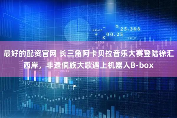 最好的配资官网 长三角阿卡贝拉音乐大赛登陆徐汇西岸，非遗侗族大歌遇上机器人B-box