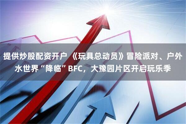 提供炒股配资开户 《玩具总动员》冒险派对、户外水世界“降临”BFC，大豫园片区开启玩乐季