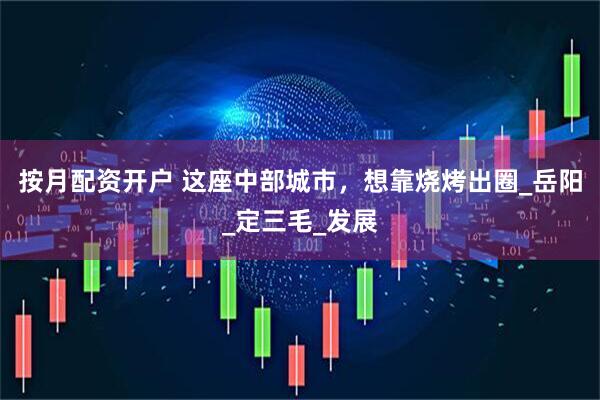 按月配资开户 这座中部城市，想靠烧烤出圈_岳阳_定三毛_发展