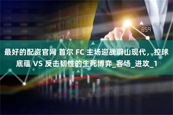 最好的配资官网 首尔 FC 主场迎战蔚山现代，控球底蕴 VS 反击韧性的生死博弈_客场_进攻_1