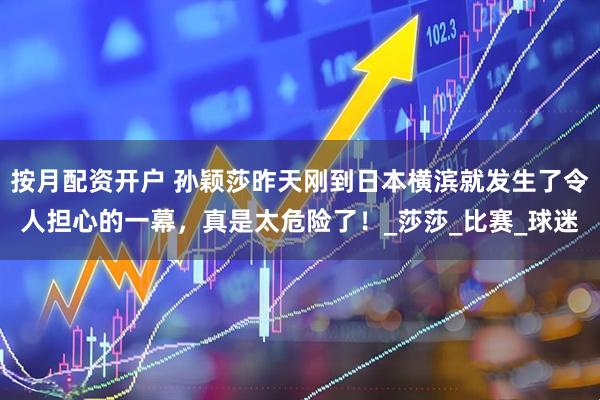按月配资开户 孙颖莎昨天刚到日本横滨就发生了令人担心的一幕，真是太危险了！_莎莎_比赛_球迷