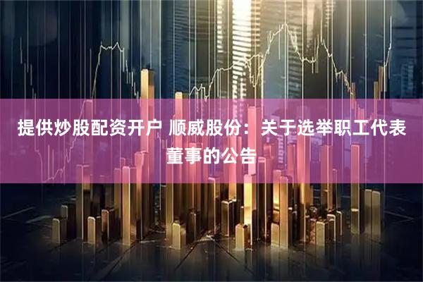 提供炒股配资开户 顺威股份：关于选举职工代表董事的公告