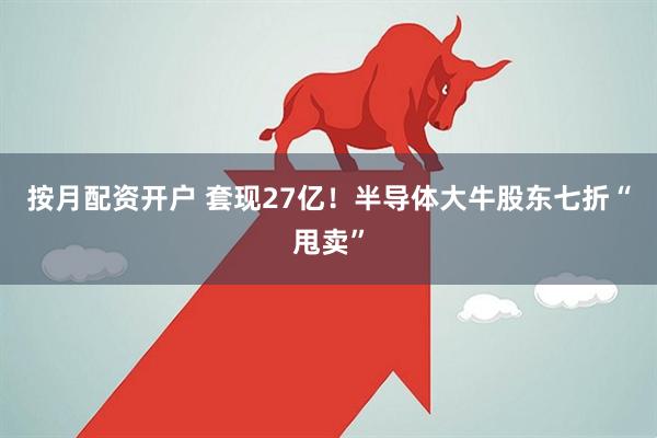 按月配资开户 套现27亿！半导体大牛股东七折“甩卖”
