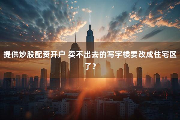 提供炒股配资开户 卖不出去的写字楼要改成住宅区了？