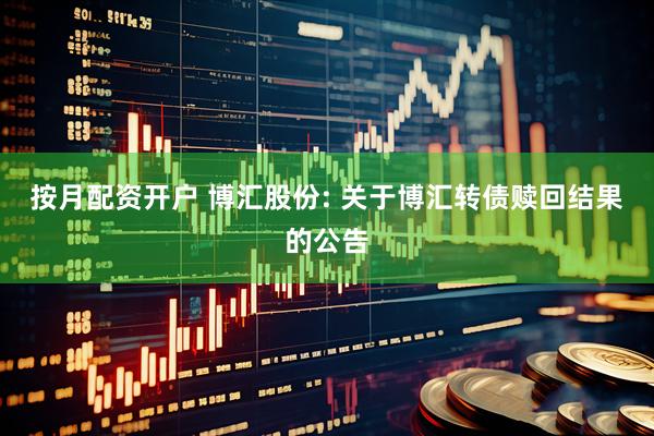 按月配资开户 博汇股份: 关于博汇转债赎回结果的公告