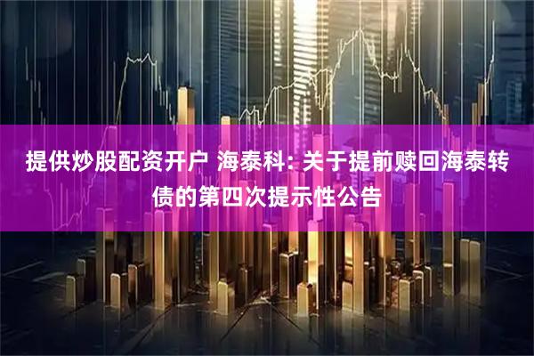 提供炒股配资开户 海泰科: 关于提前赎回海泰转债的第四次提示性公告