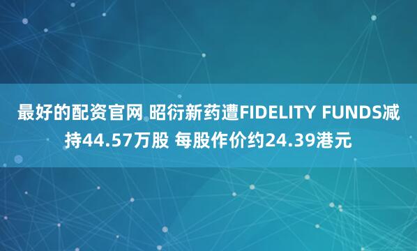 最好的配资官网 昭衍新药遭FIDELITY FUNDS减持44.57万股 每股作价约24.39港元