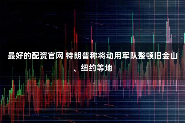 最好的配资官网 特朗普称将动用军队整顿旧金山、纽约等地