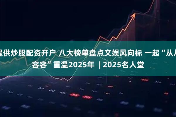 提供炒股配资开户 八大榜单盘点文娱风向标 一起“从从容容”重温2025年  | 2025名人堂