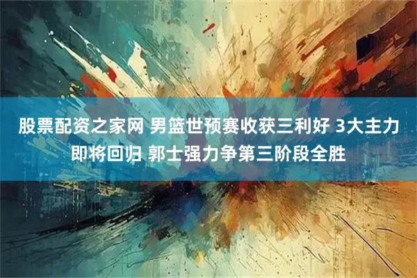 股票配资之家网 男篮世预赛收获三利好 3大主力即将回归 郭士强力争第三阶段全胜