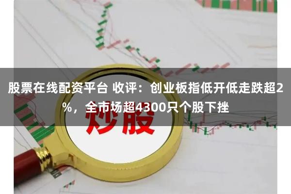 股票在线配资平台 收评：创业板指低开低走跌超2%，全市场超4300只个股下挫
